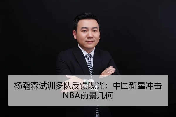杨瀚森试训多队反馈曝光：中国新星冲击NBA前景几何