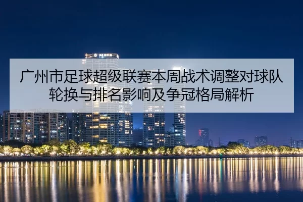 广州市足球超级联赛本周战术调整对球队轮换与排名影响及争冠格局解析